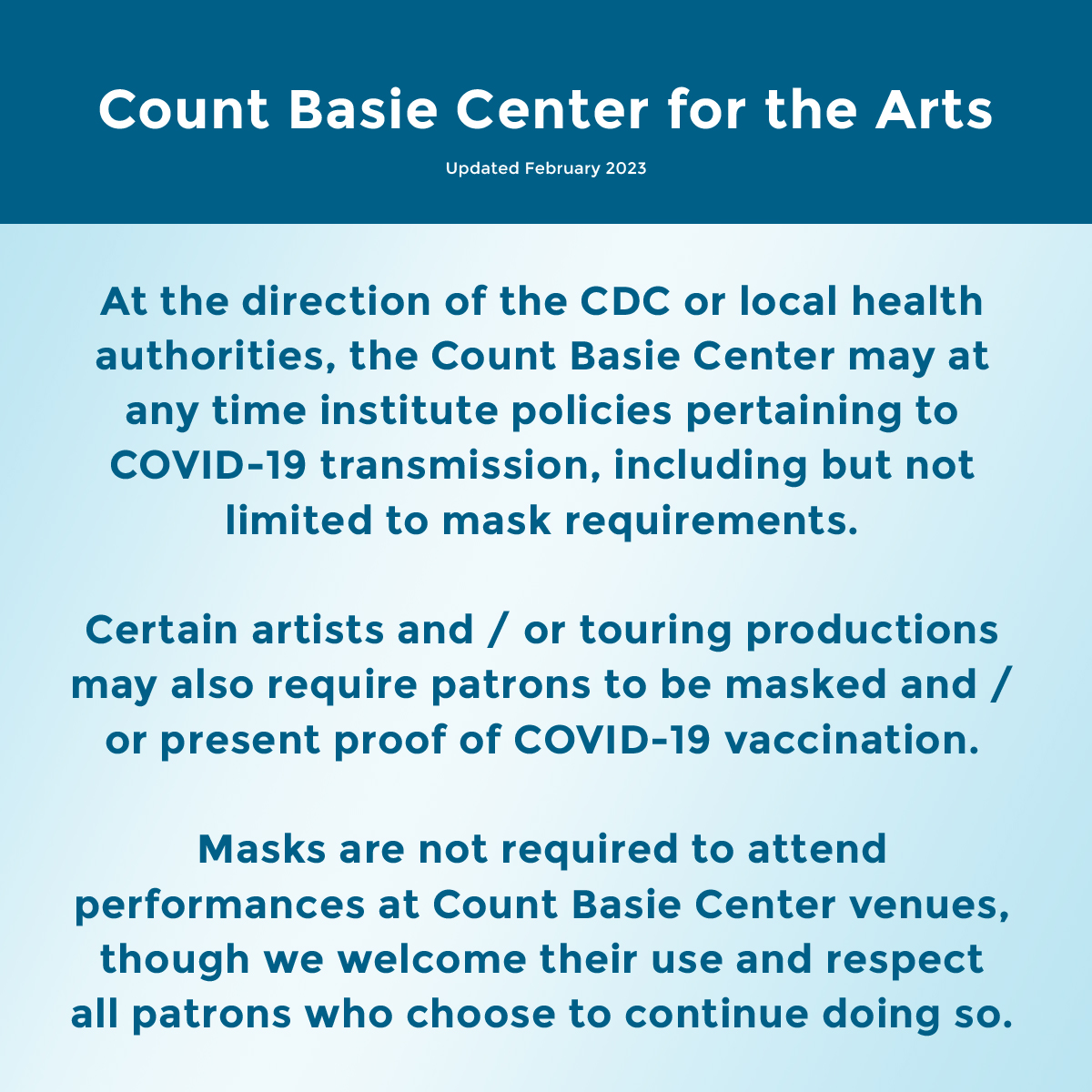 Bajo la dirección de los CDC o de las autoridades sanitarias locales, el Centro Count Basie puede en cualquier momento instituir políticas relacionadas con la transmisión de COVID-19, incluidos, entre otros, los requisitos de uso de mascarillas. Ciertos artistas y/o producciones en gira también pueden exigir que los clientes usen mascarilla y/o presenten pruebas. de la vacunación COVID-19. No se requieren máscaras para asistir a presentaciones en las sedes del Count Basie Center, aunque agradecemos su uso y respetamos a todos los clientes que decidan continuar haciéndolo.